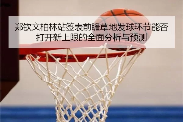 郑钦文柏林站签表前瞻草地发球环节能否打开新上限的全面分析与预测